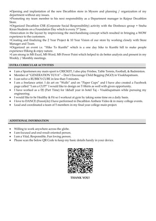 >Opening and implantation of the new Decathlon store in Mysore and planning / organization of my
department without any issues.
>Promoting my team member to his next responsibility as a Department manager in Raipur Decathlon
Store.
>Organized Decathlon CSR (Corporate Social Responsibility) activity with the Donbosco group + Sneha
Kiran Students on a Foundation Day which is every 3rd
June.
>Innovation in the layout by improvising the merchandising concept which resulted in bringing a WOW
experience to the customers.
>Creating and finalizing the 2 Year Project & 10 Year Vision of our store by working closely with Store
Manager and Team.
>Organized an event i.e. “Hike To Kunthi” which is a one day hike to Kunthi hill to make people
experience Hiking & enjoy nature.
>I am strong in MS Excel, MS Word, MS Power Point which helped to do better analysis and present in my
Weekly / Monthly meetings.
EXTRA CURRICULAR ACTIVITIES
• I am a Sportsmen my main sport is CRICKET, I also play Frisbee, Table Tennis, Football, & Badminton.
• Member of “GENERATION YUVA” – Don’t Encourage Child Begging (NGO) in Visakhapatnam.
• I can solve a RUBIK’S CUBE in less than 5 minutes.
• I am a freelance artist. I do art on “Walls” and on “Paper Cups” and I have also created a Facebook
page called “I am a CUP!” I would like to design on T-Shirts as well with given opportunity.
• I have worked as a DJ (Part Time) for 1&half year in hotel Taj – Visakhapatnam while pursuing my
engineering.
• I would like to be Healthy & Fit so I workout at gym by taking some time on a daily basis.
• I love to DANCE (Freestyle) I have performed in Decathlon Anthem Video & in many college events.
• Lead and coordinated a team of 5 members in my final year college main project.
ADDITIONAL INFORMATION
• Willing to work anywhere across the globe.
• I am focused and end result oriented person.
• I am a Vital, Responsible, Fun loving person.
• Please scan the below QR Code to keep my basic details handy in your device.
THANK YOU!
 