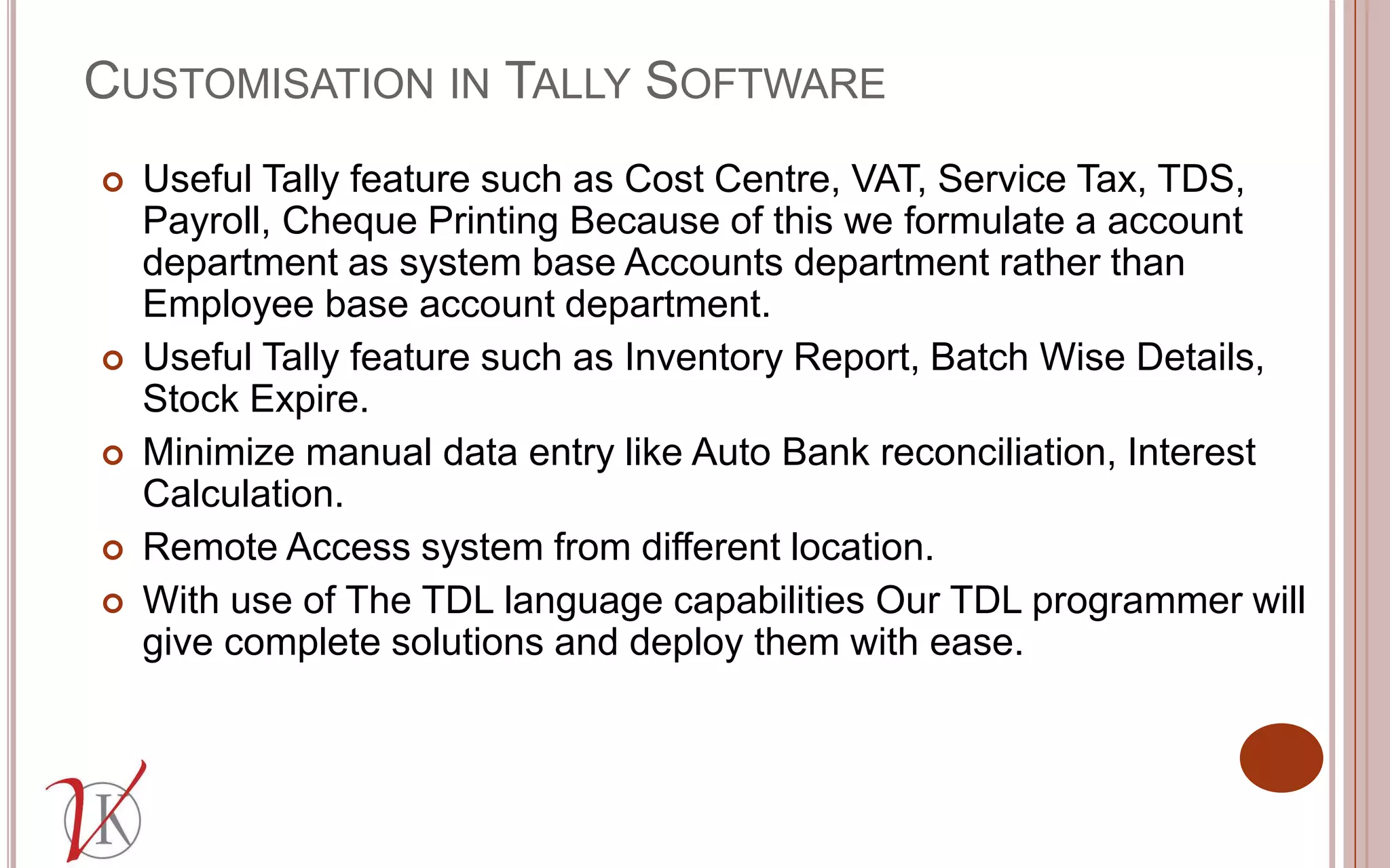 CUSTOMISATION IN TALLY SOFTWARE
 Useful Tally feature such as Cost Centre, VAT, Service Tax, TDS,
Payroll, Cheque Printing Because of this we formulate a account
department as system base Accounts department rather than
Employee base account department.
 Useful Tally feature such as Inventory Report, Batch Wise Details,
Stock Expire.
 Minimize manual data entry like Auto Bank reconciliation, Interest
Calculation.
 Remote Access system from different location.
 With use of The TDL language capabilities Our TDL programmer will
give complete solutions and deploy them with ease.
 
