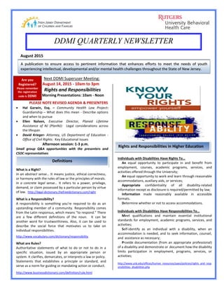 We we ate
DDMI QUARTERLY NEWSLETTER
August 2015
AA ppuubblliiccaattiioonn ttoo eennssuurree aacccceessss ttoo ppeerrttiinneenntt iinnffoorrmmaattiioonn tthhaatt eennhhaanncceess eeffffoorrttss ttoo mmeeeett tthhee nneeeeddss ooff yyoouutthh
eexxppeerriieenncciinngg iinntteelllleeccttuuaall,, ddeevveellooppmmeennttaall aanndd//oorr mmeennttaall hheeaalltthh cchhaalllleennggeess tthhrroouugghhoouutt tthhee SSttaattee ooff NNeeww JJeerrsseeyy..
Next DDMI Superuser Meeting:
August 14, 2015 - 10am to 3pm
Rights and Responsibilities
Morning Presentations: 10am - Noon
PLEASE NOTE REVISED AGENDA & PRESENTERS
 Hal Garwin, Esq. – Community Health Law Project:
Guardianship – What does this mean - Describe options
and when to pursue
 Ellen Nalven, Executive Director, Planed Lifetime
Assistance of NJ (PlanNJ): Legal considerations across
the lifespan
 David Krieger- Attorney, US Department of Education -
Office of Civil Rights: Key Educational Issues
Afternoon session: 1-3 p.m.
Small group Q&A opportunities with the presenters and
CSOC representatives
Definitions
Rights and Responsibilities in Higher Education
Are you
Registered?
Please remember
the registration
code is DDMI
What is a Right?
In an abstract sense… It means justice, ethical correctness,
or harmony with the rules of law or the principles of morals.
In a concrete legal sense… It refers to a power, privilege,
demand, or claim possessed by a particular person by virtue
of law. http://legal-dictionary.thefreedictionary.com/right
What is a Responsibility?
A responsibility is something you're required to do as an
upstanding member of a community. Responsibility comes
from the Latin responsus, which means “to respond.” There
are a few different definitions of the noun. It can be
another word for trustworthiness. Also, it can be used to
describe the social force that motivates us to take on
individual responsibilities.
http://www.vocabulary.com/dictionary/responsibility
What are Rules?
Authoritative statements of what to do or not to do in a
specific situation, issued by an appropriate person or
system. It clarifies, demarcates, or interprets a law or policy.
Statements that establishes a principle or standard, and
serve as a norm for guiding or mandating action or conduct.
http://www.businessdictionary.com/definition/rule.html
Individuals with Disabilities Have Rights To…
An equal opportunity to participate in and benefit from
employment, courses, academic programs, services, and
activities offered through the University;
An equal opportunity to work and learn through reasonable
accommodations, auxiliary aids, or services;
Appropriate confidentiality of all disability-related
information except as disclosure is required/permitted by law;
Information made reasonably available in accessible
formats.
Determine whether or not to access accommodations.
Individuals with Disabilities Have Responsibilities To…
Meet qualifications and maintain essential institutional
standards for employment, academic programs, services, and
activities;
Self-identify as an individual with a disability, when an
accommodation is needed, and to seek information, counsel,
and assistance as necessary;
Provide documentation (from an appropriate professional)
of a disability and demonstrate or document how the disability
limits participation in employment, programs, services, or
activities;
http://www.unk.edu/offices/human_resources/aaeo/policies/rights_and_resp
onsibilities_disabilities.php
 
