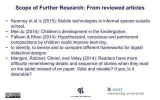 Scope of Further Research: From reviewed articles
• Kearney et al.’s (2015): Mobile technologies in informal spaces outside
school.
• Mei-Ju (2014): Children’s development in the kindergarten.
• Falloon & Khoo (2014): Hypothesized, conscious and permanent
compositions by children could improve learning.
• to identify, to devise and to compare different frameworks for digital
didactical designs
• Mangen, Robinet, Olivier, and Velay (2014): Readers have more
difficulty remembering details and sequence of stories when they read
on the tablet instead of on paper. Valid and reliable? If yes, is it
desirable?
 