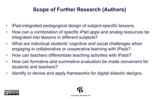 Scope of Further Research (Authors)
• iPad-integrated pedagogical design of subject-specific lessons.
• How can a combination of specific iPad apps and analog resources be
integrated into lessons in different subjects?
• What are individual students’ cognitive and social challenges when
engaging in collaborative or cooperative learning with iPads?
• How can teachers differentiate teaching activities with iPads?
• How can formative and summative evaluation be made convenient for
students and teachers?
• Identify or devise and apply frameworks for digital didactic designs.
 