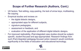 Scope of Further Research (Authors, Cont.)
• UX factors: Text editing, copy-pasting, the lack of arrow keys, multitasking,
file copying.
• Empirical studies and reviews on
• the digital didactic designs,
• appropriated apps for different subjects,
• signature pedagogies,
• assessment or feedback, and
• evaluation of the application of different digital didactic designs.
• For improved replicability, iPad-integrated case studies should be subject-
specific, student-focused and app-appropriated. Research findings from
such iPad-integrated pedagogy-focused action research would contribute
significantly to the fields of education and educational technology.
 