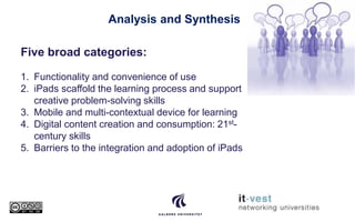 Analysis and Synthesis
Five broad categories:
1. Functionality and convenience of use
2. iPads scaffold the learning process and support
creative problem-solving skills
3. Mobile and multi-contextual device for learning
4. Digital content creation and consumption: 21st-
century skills
5. Barriers to the integration and adoption of iPads
 