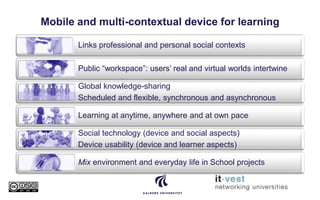 Mobile and multi-contextual device for learning
Links professional and personal social contexts
Public “workspace”: users’ real and virtual worlds intertwine
Global knowledge-sharing
Scheduled and flexible, synchronous and asynchronous
Learning at anytime, anywhere and at own pace
Social technology (device and social aspects)
Device usability (device and learner aspects)
Mix environment and everyday life in School projects
 