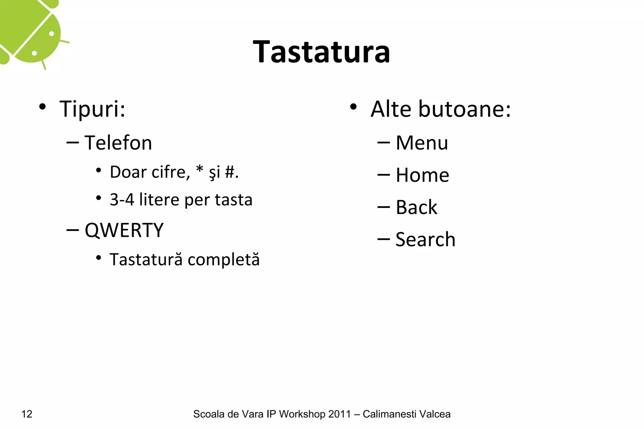 Tastatura
     • Tipuri:                                        • Alte butoane:
       – Telefon                                            – Menu
          • Doar cifre, * şi #.                             – Home
          • 3-4 litere per tasta                            – Back
       – QWERTY                                             – Search
          • Tastatură completă




12                     Scoala de Vara IP Workshop 2011 – Calimanesti Valcea
 