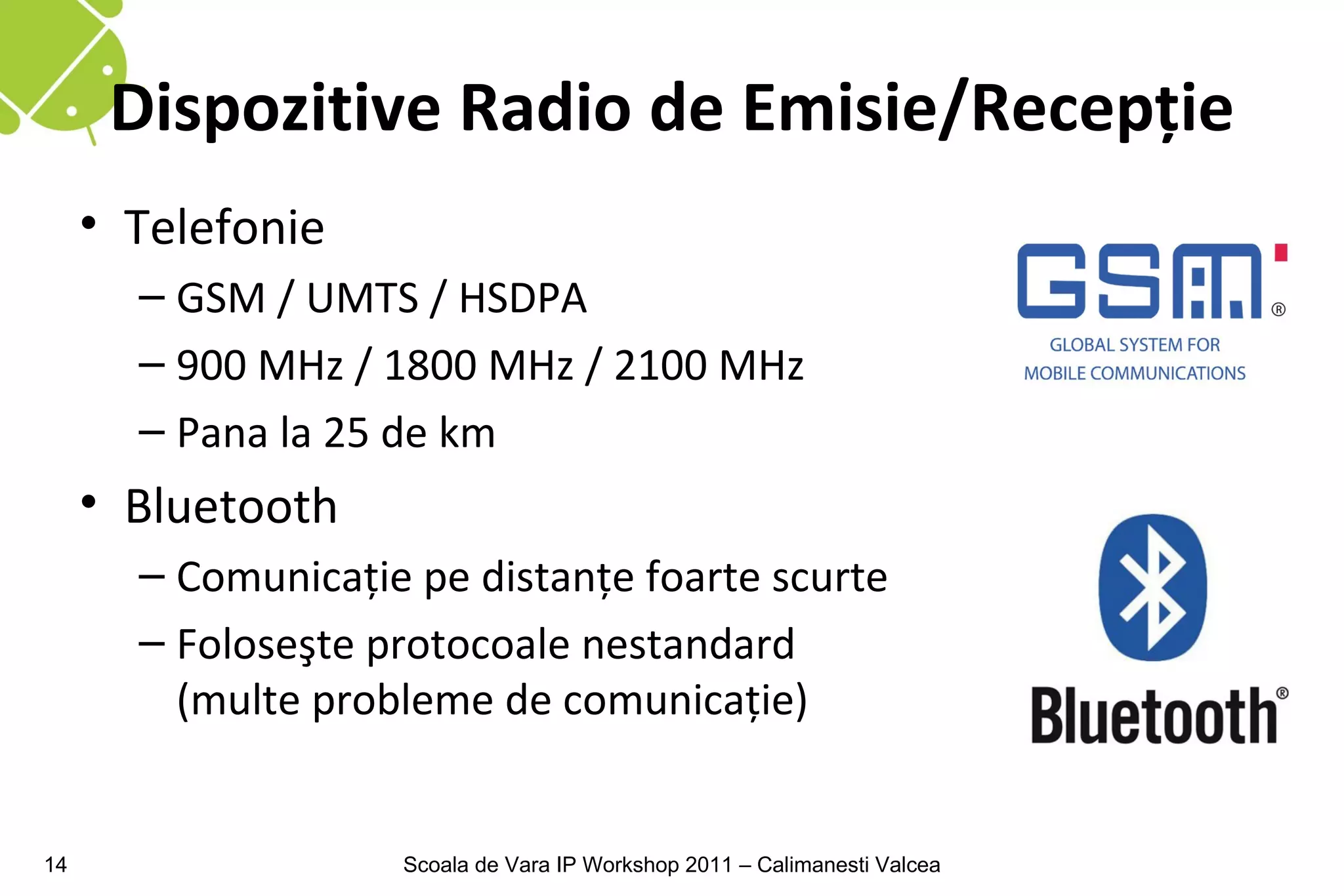 Dispozitive Radio de Emisie/Recepţie
     • Telefonie
       – GSM / UMTS / HSDPA
       – 900 MHz / 1800 MHz / 2100 MHz
       – Pana la 25 de km
     • Bluetooth
       – Comunicaţie pe distanţe foarte scurte
       – Foloseşte protocoale nestandard
         (multe probleme de comunicaţie)


14                  Scoala de Vara IP Workshop 2011 – Calimanesti Valcea
 