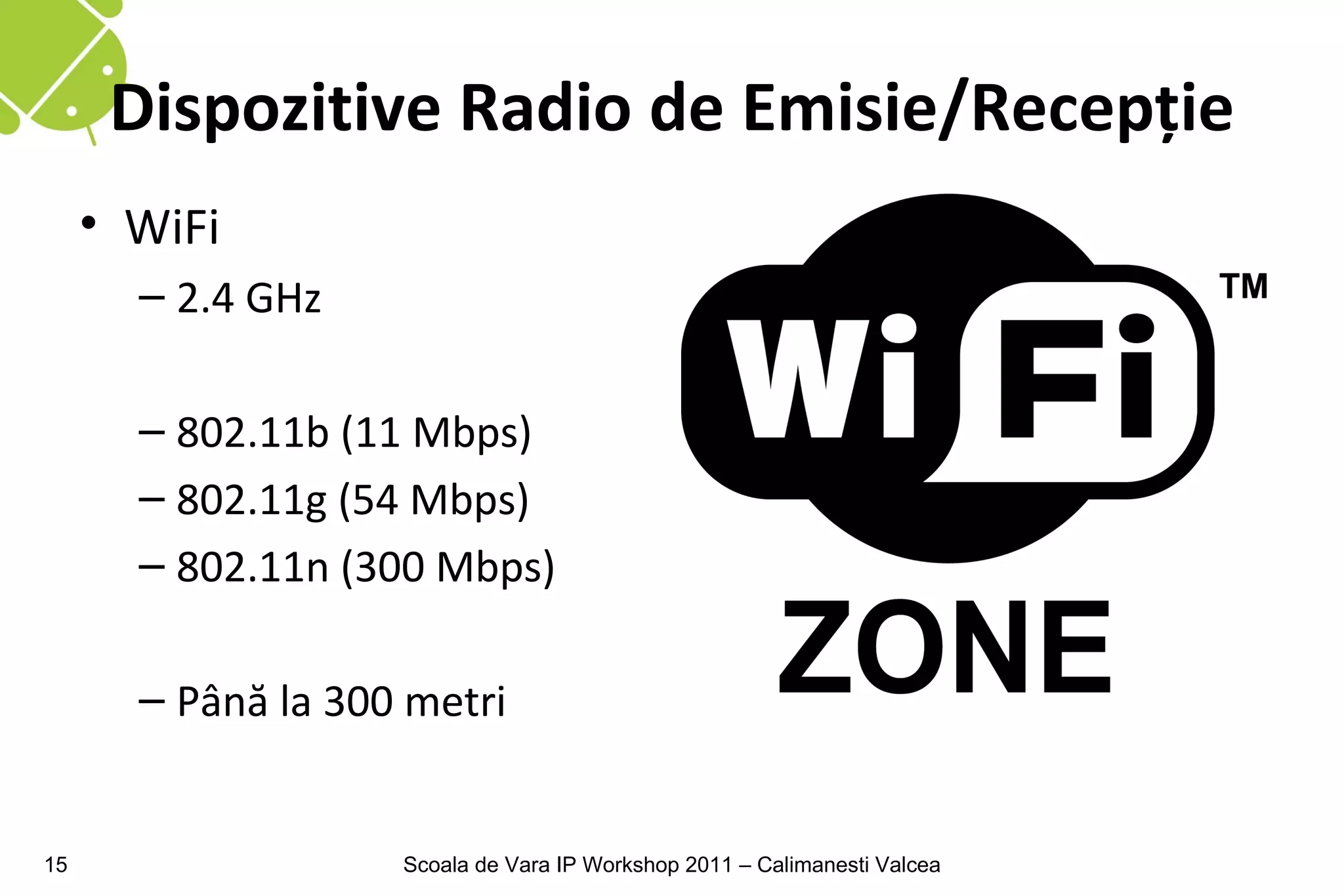 Dispozitive Radio de Emisie/Recepţie
     • WiFi
       – 2.4 GHz

       – 802.11b (11 Mbps)
       – 802.11g (54 Mbps)
       – 802.11n (300 Mbps)

       – Până la 300 metri


15                  Scoala de Vara IP Workshop 2011 – Calimanesti Valcea
 