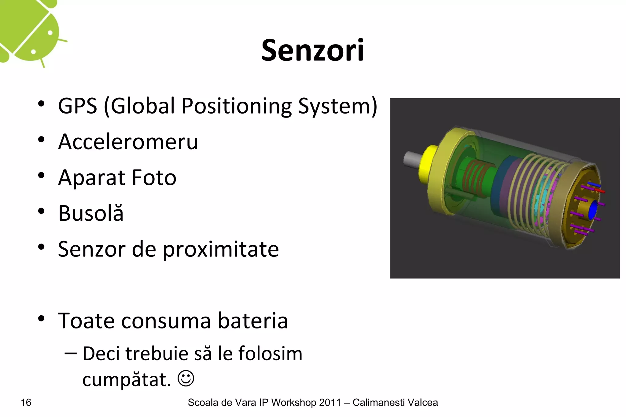 Senzori
     •   GPS (Global Positioning System)
     •   Acceleromeru
     •   Aparat Foto
     •   Busolă
     •   Senzor de proximitate

     • Toate consuma bateria
         – Deci trebuie să le folosim
           cumpătat. 
16                     Scoala de Vara IP Workshop 2011 – Calimanesti Valcea
 