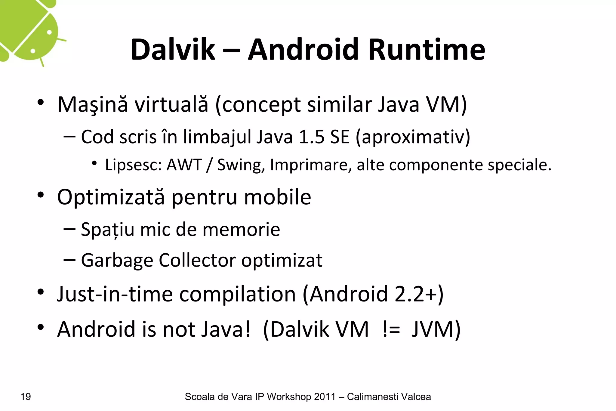 Dalvik – Android Runtime
     • Maşină virtuală (concept similar Java VM)
       – Cod scris în limbajul Java 1.5 SE (aproximativ)
          • Lipsesc: AWT / Swing, Imprimare, alte componente speciale.
     • Optimizată pentru mobile
       – Spaţiu mic de memorie
       – Garbage Collector optimizat
     • Just-in-time compilation (Android 2.2+)
     • Android is not Java! (Dalvik VM != JVM)

19                    Scoala de Vara IP Workshop 2011 – Calimanesti Valcea
 