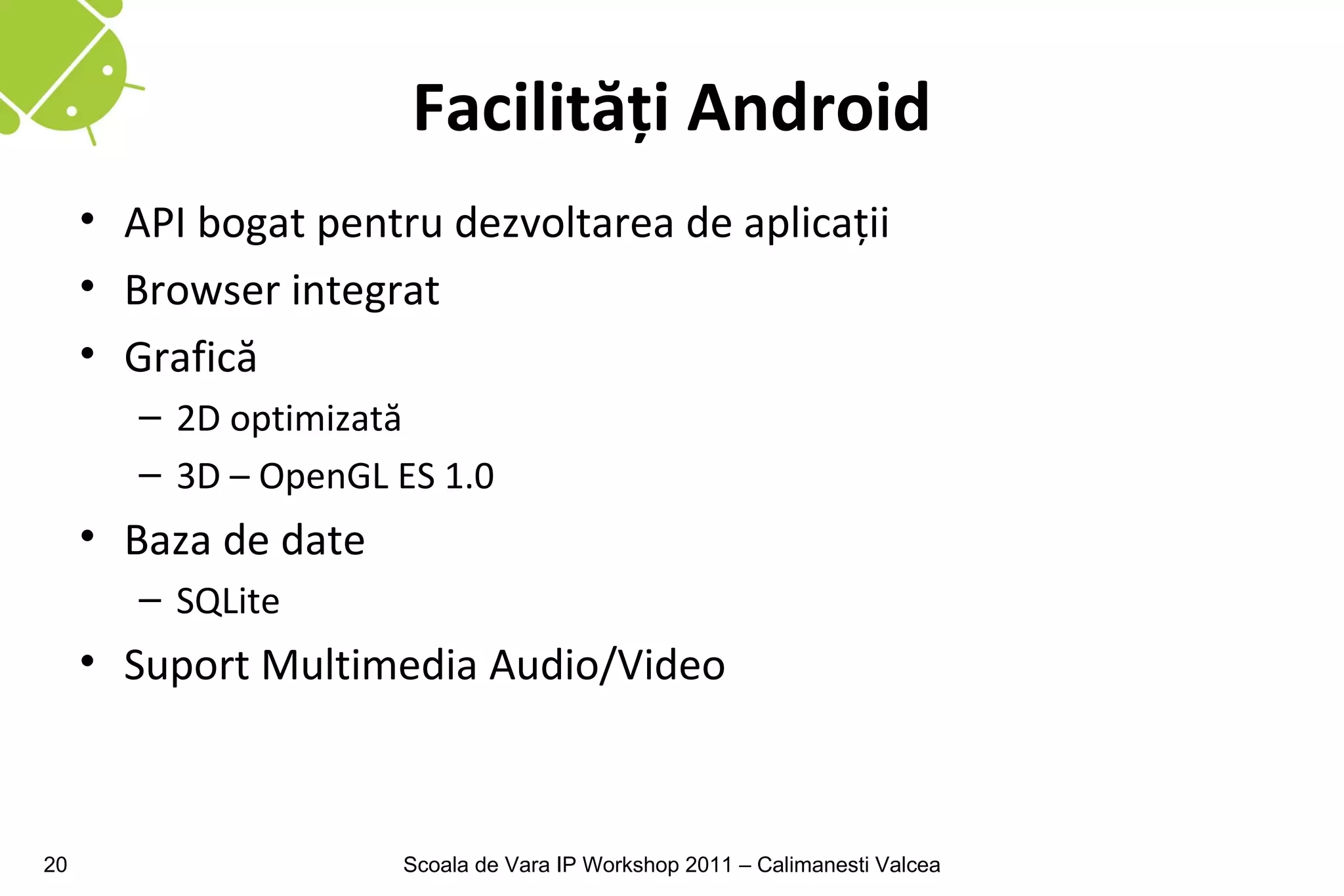 Facilităţi Android
     • API bogat pentru dezvoltarea de aplicaţii
     • Browser integrat
     • Grafică
        – 2D optimizată
        – 3D – OpenGL ES 1.0
     • Baza de date
        – SQLite
     • Suport Multimedia Audio/Video



20                    Scoala de Vara IP Workshop 2011 – Calimanesti Valcea
 