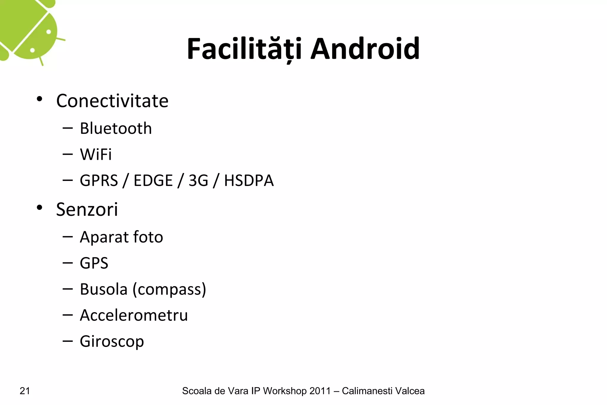 Facilităţi Android
     • Conectivitate
        – Bluetooth
        – WiFi
        – GPRS / EDGE / 3G / HSDPA
     • Senzori
        –   Aparat foto
        –   GPS
        –   Busola (compass)
        –   Accelerometru
        –   Giroscop

21                      Scoala de Vara IP Workshop 2011 – Calimanesti Valcea
 