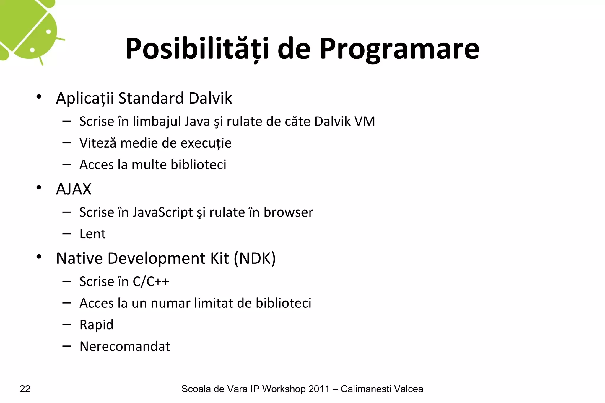 Posibilităţi de Programare
     • Aplicaţii Standard Dalvik
        – Scrise în limbajul Java şi rulate de căte Dalvik VM
        – Viteză medie de execuţie
        – Acces la multe biblioteci
     • AJAX
        – Scrise în JavaScript şi rulate în browser
        – Lent
     • Native Development Kit (NDK)
        –   Scrise în C/C++
        –   Acces la un numar limitat de biblioteci
        –   Rapid
        –   Nerecomandat

22                           Scoala de Vara IP Workshop 2011 – Calimanesti Valcea
 