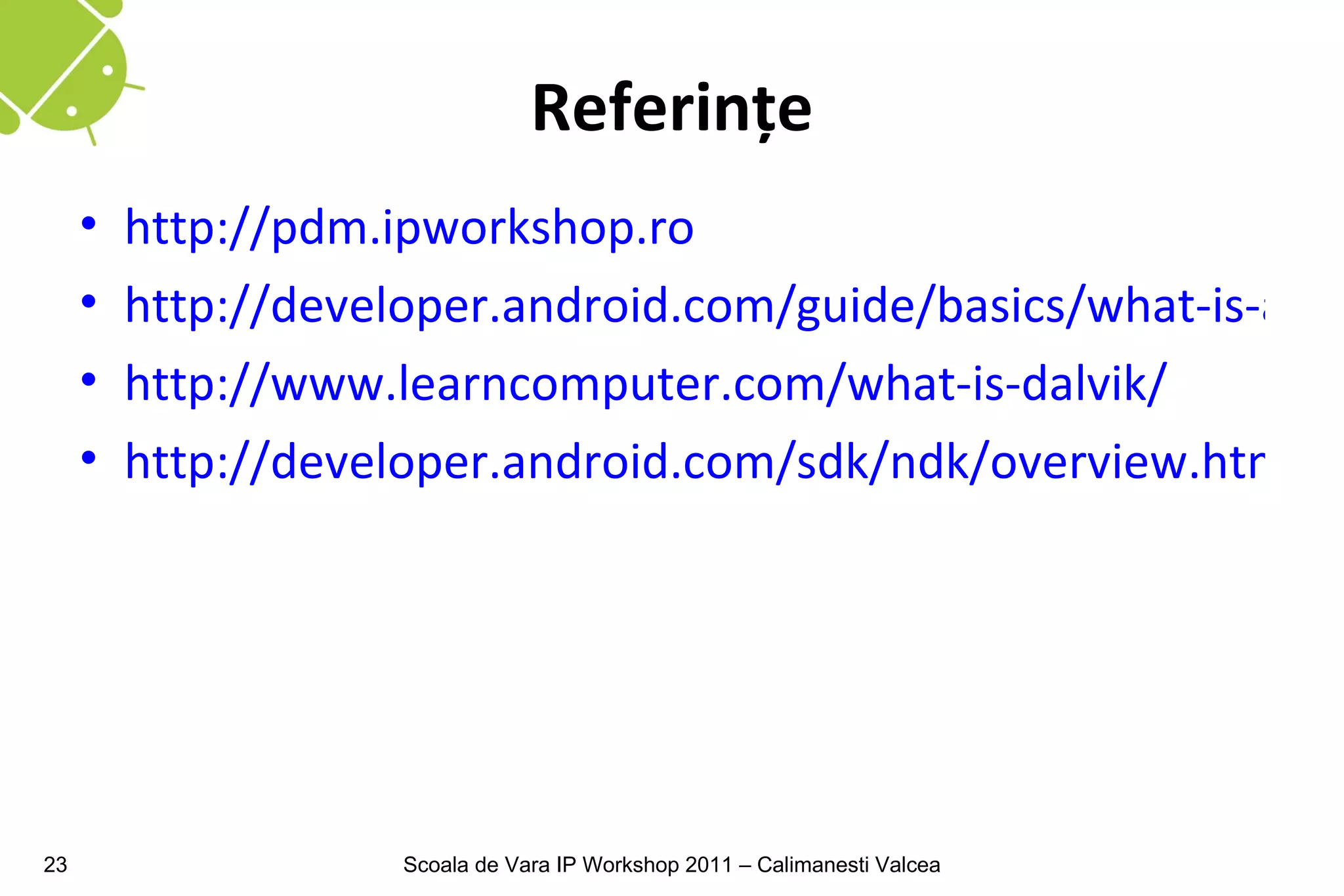 Referinţe
     •   http://pdm.ipworkshop.ro
     •   http://developer.android.com/guide/basics/what-is-andr
     •   http://www.learncomputer.com/what-is-dalvik/
     •   http://developer.android.com/sdk/ndk/overview.html




23                   Scoala de Vara IP Workshop 2011 – Calimanesti Valcea
 