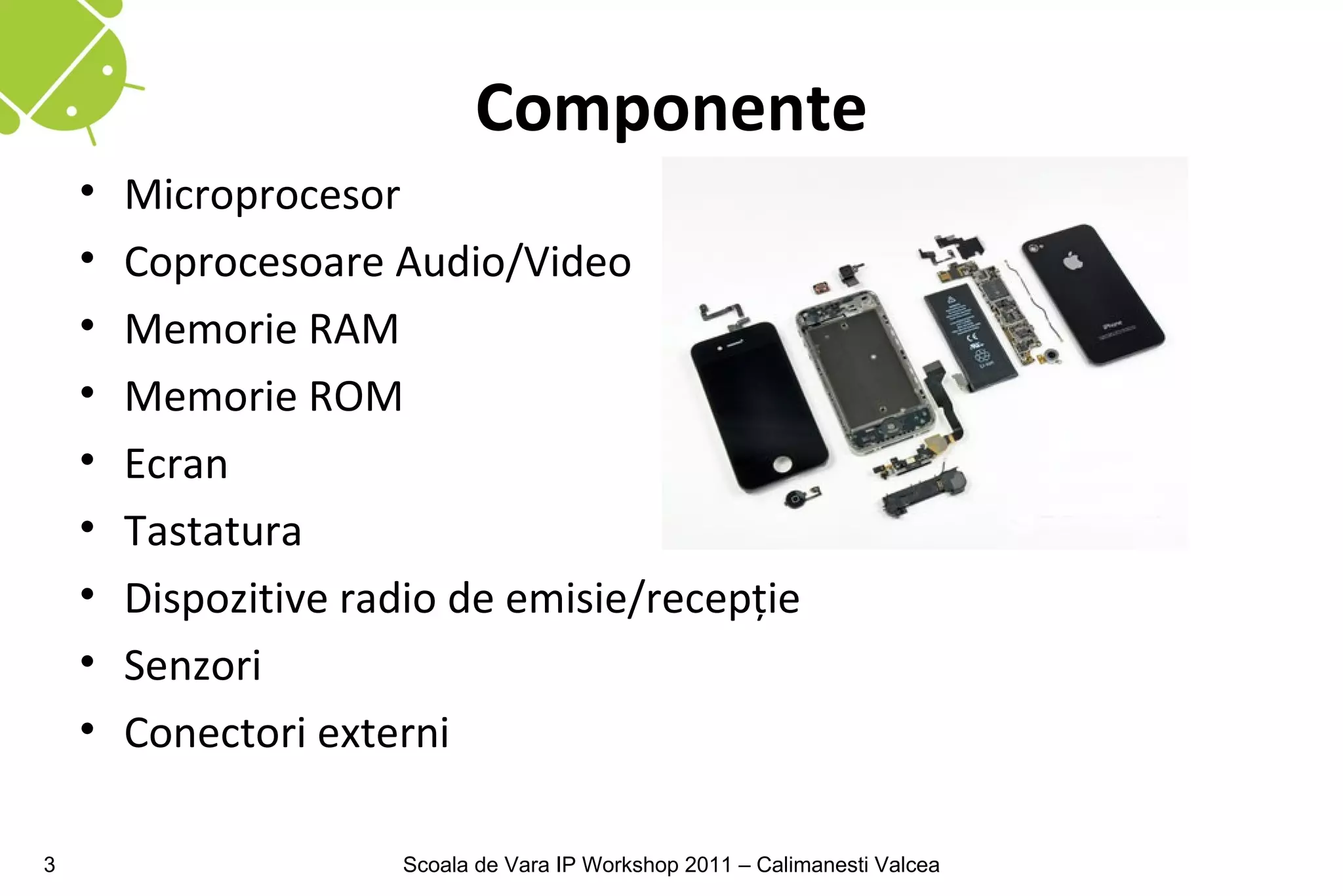 Componente
    •   Microprocesor
    •   Coprocesoare Audio/Video
    •   Memorie RAM
    •   Memorie ROM
    •   Ecran
    •   Tastatura
    •   Dispozitive radio de emisie/recepţie
    •   Senzori
    •   Conectori externi

3                     Scoala de Vara IP Workshop 2011 – Calimanesti Valcea
 