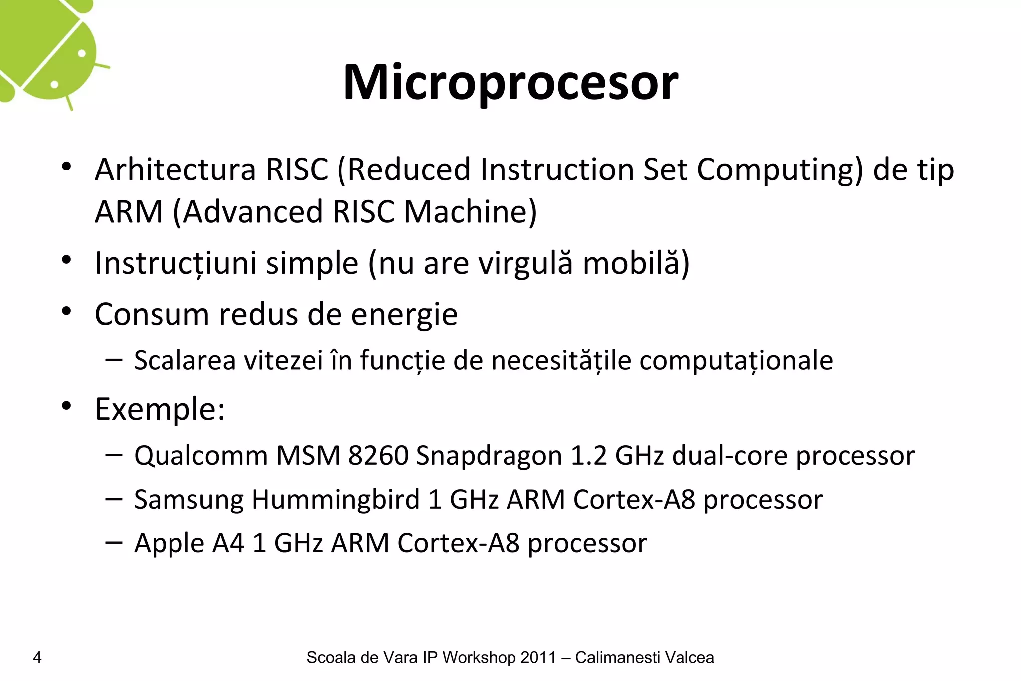 Microprocesor
    • Arhitectura RISC (Reduced Instruction Set Computing) de tip
      ARM (Advanced RISC Machine)
    • Instrucţiuni simple (nu are virgulă mobilă)
    • Consum redus de energie
       – Scalarea vitezei în funcţie de necesităţile computaţionale
    • Exemple:
       – Qualcomm MSM 8260 Snapdragon 1.2 GHz dual-core processor
       – Samsung Hummingbird 1 GHz ARM Cortex-A8 processor
       – Apple A4 1 GHz ARM Cortex-A8 processor


4                      Scoala de Vara IP Workshop 2011 – Calimanesti Valcea
 