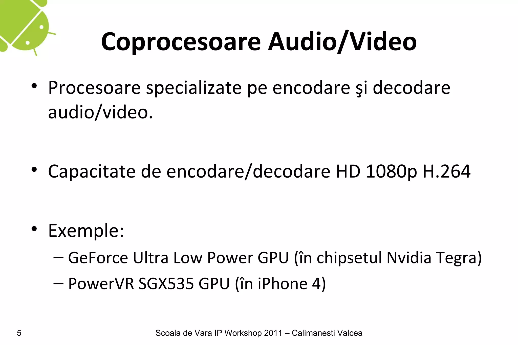 Coprocesoare Audio/Video
    • Procesoare specializate pe encodare şi decodare
      audio/video.

    • Capacitate de encodare/decodare HD 1080p H.264

    • Exemple:
      – GeForce Ultra Low Power GPU (în chipsetul Nvidia Tegra)
      – PowerVR SGX535 GPU (în iPhone 4)

5                  Scoala de Vara IP Workshop 2011 – Calimanesti Valcea
 