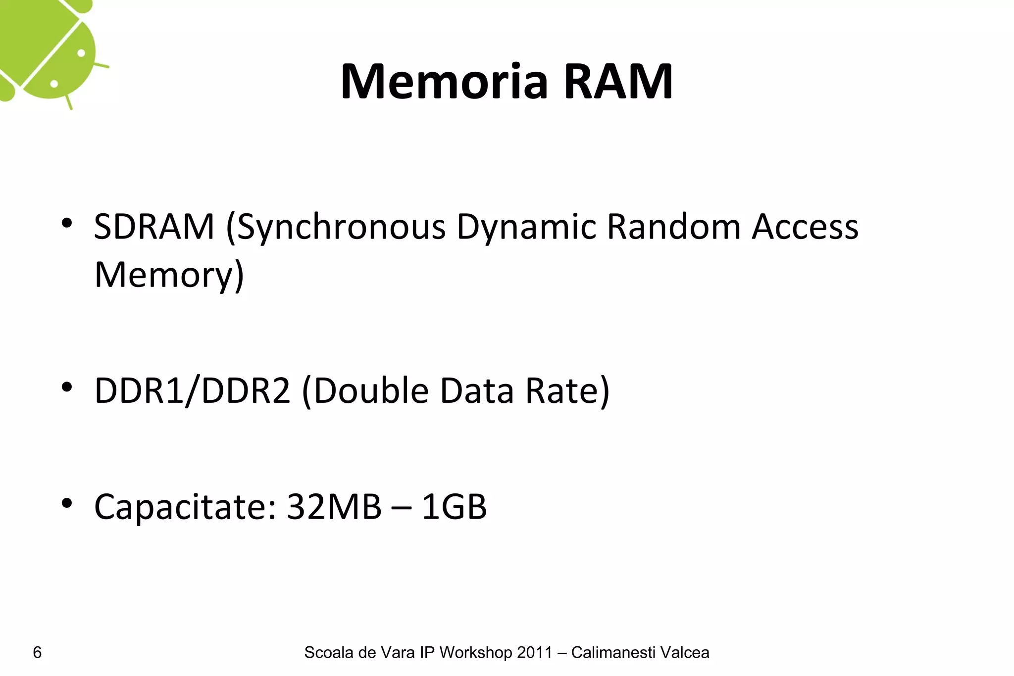Memoria RAM

    • SDRAM (Synchronous Dynamic Random Access
      Memory)

    • DDR1/DDR2 (Double Data Rate)

    • Capacitate: 32MB – 1GB


6                Scoala de Vara IP Workshop 2011 – Calimanesti Valcea
 