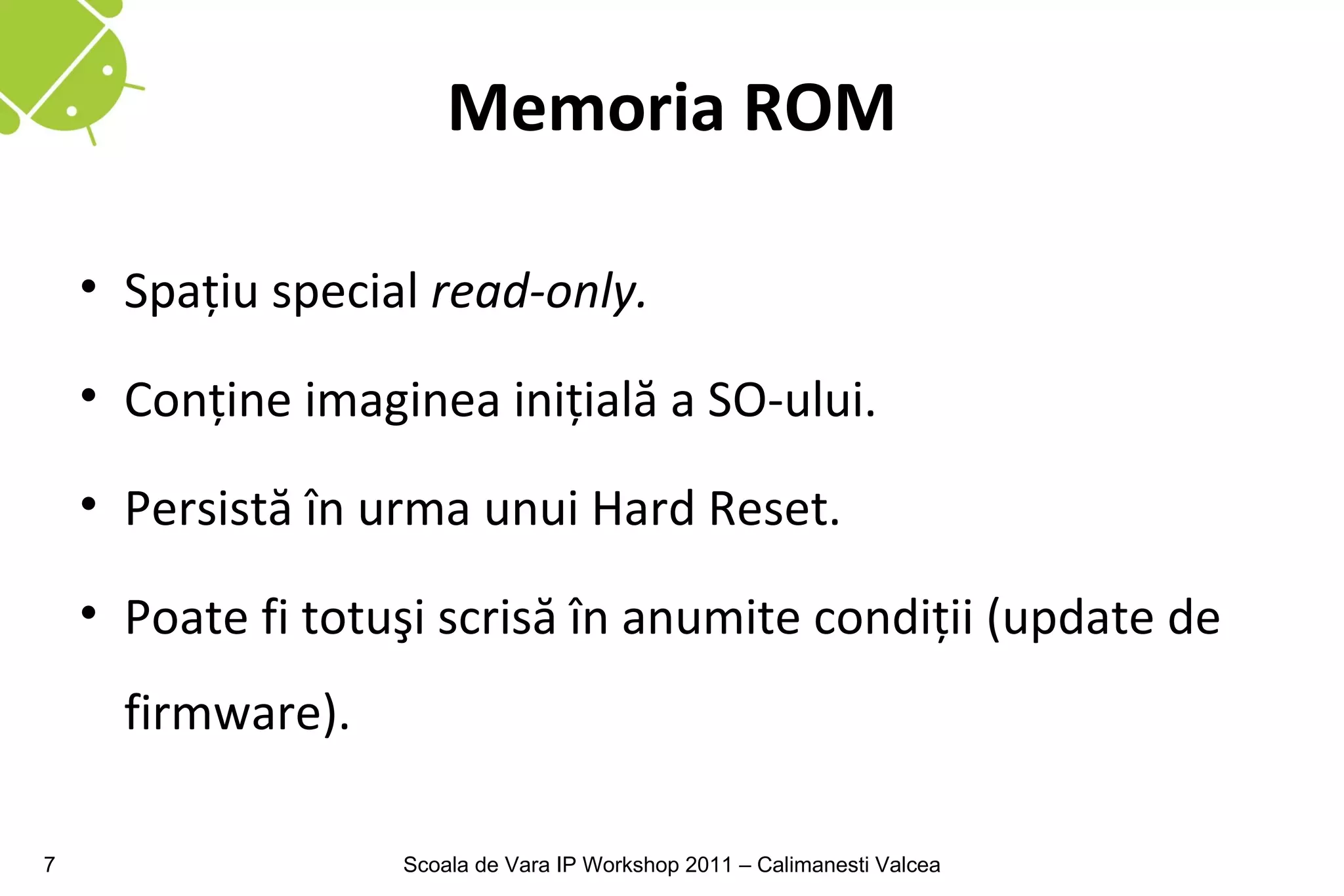 Memoria ROM

    • Spaţiu special read-only.

    • Conţine imaginea iniţială a SO-ului.

    • Persistă în urma unui Hard Reset.

    • Poate fi totuşi scrisă în anumite condiţii (update de
      firmware).

7                  Scoala de Vara IP Workshop 2011 – Calimanesti Valcea
 