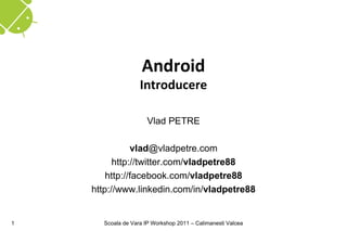 Android
                   Introducere

                      Vlad PETRE

               vlad@vladpetre.com
          http://twitter.com/vladpetre88
        http://facebook.com/vladpetre88
    http://www.linkedin.com/in/vladpetre88


1     Scoala de Vara IP Workshop 2011 – Calimanesti Valcea
 