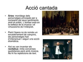 Acció cantadaÀries: monòlegs dels personatges principals per a compartir els seus sentiments amb el públic. L’èmfasi està en la bellesa de la música i el virtuosisme de l’intèrpret.Però l’òpera no és només un encadenament de cançons, els personatges han d’interactuar i seguir una acció dramàtica.Així es van inventar els recitatius: imita converses quotidianes però amb música. No hi ha repeticions de text.