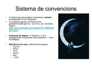 Sistema de convencionsA l’òpera els personatges s’expressen cantant, acompanyats d’una orquestra.La melodia segueix una forma lírica predeterminada (per ex.: a-a’-b-c). (ex. Cavatina Figaro: http://es.youtube.com/watch?v=3MdXqtQ1vJQ)Jerarquia de papers: nº d’àries (1 o 2 la protagonista) companyies fixes (repertori, + nous muntatges)Distribució de veus: distribució de papers: SopranoMezzoTenorBarítonBaix+ COR