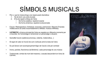 SÍMBOLS MUSICALSPer a  que la música tingui una repercussió dramàtica:Ha de tenir una certa duradaS’ha de repetir al llarg de l’obra De forma estàtica: repetició exacteDe forma dinàmica: repetició evolucionadaFutura / Retrospectiva / Ambdues: evocació, premonició / Record (Traviata: Violeta escriu la carta d’acomiadament a Alfredo: música d'Alfredo) LEITMOTIV: el tema principal de l’obra es repeteix en diferents moments per a recordar, fer homenatge o rememorar un personatge o situació.Subratlla l’acció (cadència amorosa, violenta, melancòlica...)El signe té valor en funció de com s’articula amb la resta de l’obraEs pot donar com acompanyament lògic de l’acció o bé per contrastIronia, paròdia, fisonòmics (la Bohème): cada personatge té una músicaTradicionals: símbol de mort del miserere, o escala descendent en l’ària de Carmen.