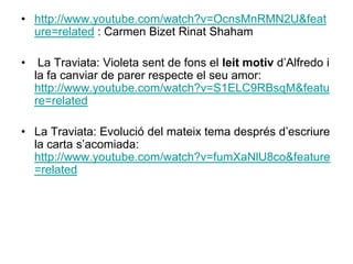 http://www.youtube.com/watch?v=OcnsMnRMN2U&feature=related : Carmen Bizet Rinat Shaham  La Traviata: Violeta sent de fons el leit motiv d’Alfredo i la fa canviar de parer respecte el seu amor: http://www.youtube.com/watch?v=S1ELC9RBsqM&feature=relatedLa Traviata: Evolució del mateix tema després d’escriure la carta s’acomiada: http://www.youtube.com/watch?v=fumXaNlU8co&feature=related