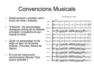 Convencions MusicalsDistanciament i paròdia: canvi brusc de ritme i melodia.“Parlante”: els personatges dialoguen enmig de la melodia principal i l’orquestra és qui manté el ritme.Quan un personatge ha de llegir un text: ho fa sense música. (Traviata, Noces de figaro)El riure es marca amb semicorxeres (Noces “Que soave zefiretto”)