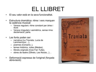 EL LLIBRETEl seu valor està en la seva funcionalitat.Estructura dramàtica: ritme i vers marquen la cadència musical:Versos regulars: ritme constant per àries i duosVersos irregulars i asimètrics, sense rima: declamació, parla.Les fonts poden ser: narrativa (La Traviata, Lucia de Lammermour…), poemes (Corsario..), temes històrics, mites (Medea), llibrets originals (Cosi Fan Tutte), obres de teatre (Othelo, Les Noces...)…Deformació expressa de l’original (forçada abreviació)
