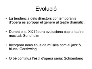 EvolucióLa tendència dels directors contemporanis d’òpera és apropar el gènere al teatre dramàtic.Durant el s. XX l’òpera evoluciona cap al teatre musical: Sondheim Incorpora nous tipus de música com el jazz & blues: GershwingO bé continua l’estil d’òpera seria: Schöenberg