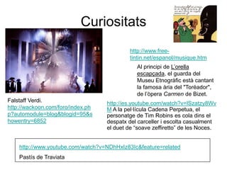 Curiositatshttp://www.free-tintin.net/espanol/musique.htmAl principi de L’orella escapçada, el guarda del Museu Etnogràfic està cantant la famosa ària del "Toréador", de l’òpera Carmen de Bizet. Falstaff Verdi. http://wackoon.com/foro/index.php?automodule=blog&blogid=95&showentry=6852http://es.youtube.com/watch?v=lSzatzy8WvM A la pel·lícula Cadena Perpetua, el personatge de Tim Robins es cola dins el despatx del carceller i escolta casualment el duet de “soave zeffiretto” de les Noces.http://www.youtube.com/watch?v=NDhHxIz83Ic&feature=relatedPastís de Traviata