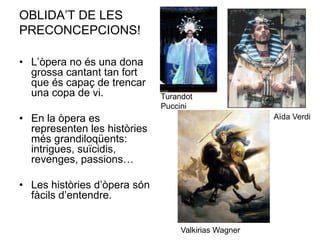 OBLIDA’T DE LES PRECONCEPCIONS! L’òpera no és una dona grossa cantant tan fort que és capaç de trencar una copa de vi.En la òpera es representen les històries més grandiloqüents: intrigues, suïcidis, revenges, passions…Les històries d’òpera són fàcils d’entendre.Turandot PucciniAïda VerdiValkirias Wagner