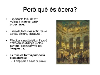 Però què és òpera?Espectacle total de text, música i imatges: Gran espectacle.Fusió de totes les arts: teatre, dansa, pintura, literatura… Principal característica: l’acció s’exposa en diàlegs i solos cantats, acompanyats per l’orquestra.La música forma part de la dramatúrgia:Fotograma = notes musicals