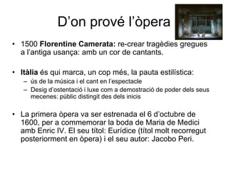 D’on prové l’òpera1500 Florentine Camerata: re-crear tragèdies gregues a l’antiga usança: amb un cor de cantants.Itàlia és qui marca, un cop més, la pauta estilística: ús de la música i el cant en l’espectacleDesig d’ostentació i luxe com a demostració de poder dels seus mecenes: públic distingit des dels inicisLa primera òpera va ser estrenada el 6 d’octubre de 1600, per a commemorar la boda de Maria de Medici amb Enric IV. El seu títol: Eurídice (títol molt recorregut posteriorment en òpera) i el seu autor: Jacobo Peri.