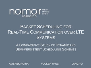 PACKET SCHEDULING FOR
REAL-TIME COMMUNICATION OVER LTE
SYSTEMS
A COMPARATIVE STUDY OF DYNAMIC AND
SEMI-PERSISTENT SCHEDULING SCHEMES
AVISHEK PATRA VOLKER PAULI LANG YU
 