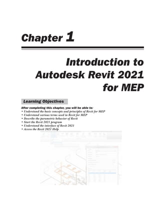 Chapter 1
Introduction to
Autodesk Revit 2021
for MEP
Learning Objectives
After completing this chapter, you will be able to:
• Understand the basic concepts and principles of Revit for MEP
• Understand various terms used in Revit for MEP
• Describe the parametric behavior of Revit
• Start the Revit 2021 program
• Understand the interface of Revit 2021
• Access the Revit 2021 Help
 