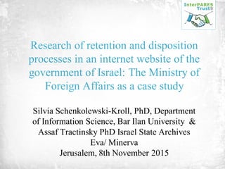 Research of retention and disposition
processes in an internet website of the
government of Israel: The Ministry of
Foreign Affairs as a case study
Silvia Schenkolewski-Kroll, PhD, Department
of Information Science, Bar Ilan University &
Assaf Tractinsky PhD Israel State Archives
Eva/ Minerva
Jerusalem, 8th November 2015
 