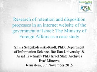 Research of retention and disposition
processes in an internet website of the
government of Israel: The Ministry of
Foreign Affairs as a case study
Silvia Schenkolewski-Kroll, PhD, Department
of Information Science, Bar Ilan University &
Assaf Tractinsky PhD Israel State Archives
Eva/ Minerva
Jerusalem, 8th November 2015
 