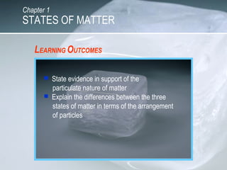 LEARNING OUTCOMES
 State evidence in support of the
particulate nature of matter
 Explain the differences between the three
states of matter in terms of the arrangement
of particles
STATES OF MATTER
Chapter 1
 