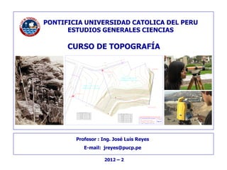- 1 -
Pontificia Universidad Católica del Perú
TOPOGRAFÍA Profesor: José L. Reyes
Profesor : Ing. José Luis Reyes
E-mail: jreyes@pucp.pe
PONTIFICIA UNIVERSIDAD CATOLICA DEL PERU
ESTUDIOS GENERALES CIENCIAS
2012 – 2
CAMINO (AFIRMADO)
5.62
JARDIN
JARDINCALLE9
CALLE 11
LOTE I - A
LOTE
I - 3
SUB ESTACION (3 X 3 m)
SUB ESTACION (3 X 3 m)
PTO. DE CONTROL
AREA = 5911.34 m2
PERIMETRO = 306.94 m
AREA = 8763.50 m2
PERIMETRO = 385.04 m
90°55'08"
265°40'45"
94°19'15"
93°27'13"
117°34'35"
F - G
E - F
D - E
C - D
B - C
F
E
D
C
B
A
45.77
70.97
3.00
3.00
79.22
35.06
LONGITUD
A - B
LADOANG. INTERNOPUNTO
CUADRO DE DATOS TECNICOS I-2
A
B
C
D
E
F
G
H I
J
K
L
M
N
O
G G - A 69.92
94°19'15"
-------------
89°40'29"
95°16'35"
89°06'44"
270°53'16"
89°06'44"
M - N
L - M
K - L
J - K
I - J
M
L
K
J
I
H
47.85
36.49
20.32
62.17
3.00
3.00
LONGITUD
H - I
LADOANG. INTERNOPUNTO
CUADRO DE DATOS TECNICOS I-1
N N - O 52.83
270°14'47"
N O - A 92.46
134°01'07" A - HA 66.92
147°46'55"
90°19'54"
1.76
1.20
6.09
5.42
1.76
1.74
3.15
100.00
LOSA
TRO
CHA
130
MURO DE PIEDRA
LINEA DE INICIO DE TALUD
CURSO DE TOPOGRAFÍA
PONTIFICIA UNIVERSIDAD CATOLICA DEL PERU
ESTUDIOS GENERALES CIENCIAS
 