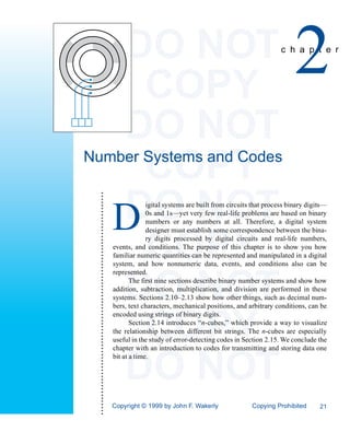 DO NOT
                                                                               COPY
                                                                                                                                                2
                                                                                                                                           c h a p t e r




                                                                             DO NOT
Number Systems and Codes
                                                                               COPY
                                                                             DO NOT
  ••••••••••••••••••••••••••••••••••••••••••••••••••••••••••••••••••••••••




                                                                                          igital systems are built from circuits that process binary digits—


                                                                             D            0s and 1s—yet very few real-life problems are based on binary
                                                                                          numbers or any numbers at all. Therefore, a digital system
                                                                                          designer must establish some correspondence between the bina-


                                                                               COPY       ry digits processed by digital circuits and real-life numbers,
                                                                             events, and conditions. The purpose of this chapter is to show you how
                                                                             familiar numeric quantities can be represented and manipulated in a digital
                                                                             system, and how nonnumeric data, events, and conditions also can be
                                                                             represented.


                                                                             DO NOT The first nine sections describe binary number systems and show how
                                                                             addition, subtraction, multiplication, and division are performed in these
                                                                             systems. Sections 2.10–2.13 show how other things, such as decimal num-
                                                                             bers, text characters, mechanical positions, and arbitrary conditions, can be



                                                                               COPY
                                                                             encoded using strings of binary digits.
                                                                                    Section 2.14 introduces “n-cubes,” which provide a way to visualize
                                                                             the relationship between different bit strings. The n-cubes are especially
                                                                             useful in the study of error-detecting codes in Section 2.15. We conclude the
                                                                             chapter with an introduction to codes for transmitting and storing data one



                                                                             DO NOT
                                                                             bit at a time.




                                                                             Copyright © 1999 by John F. Wakerly                Copying Prohibited       21
 
