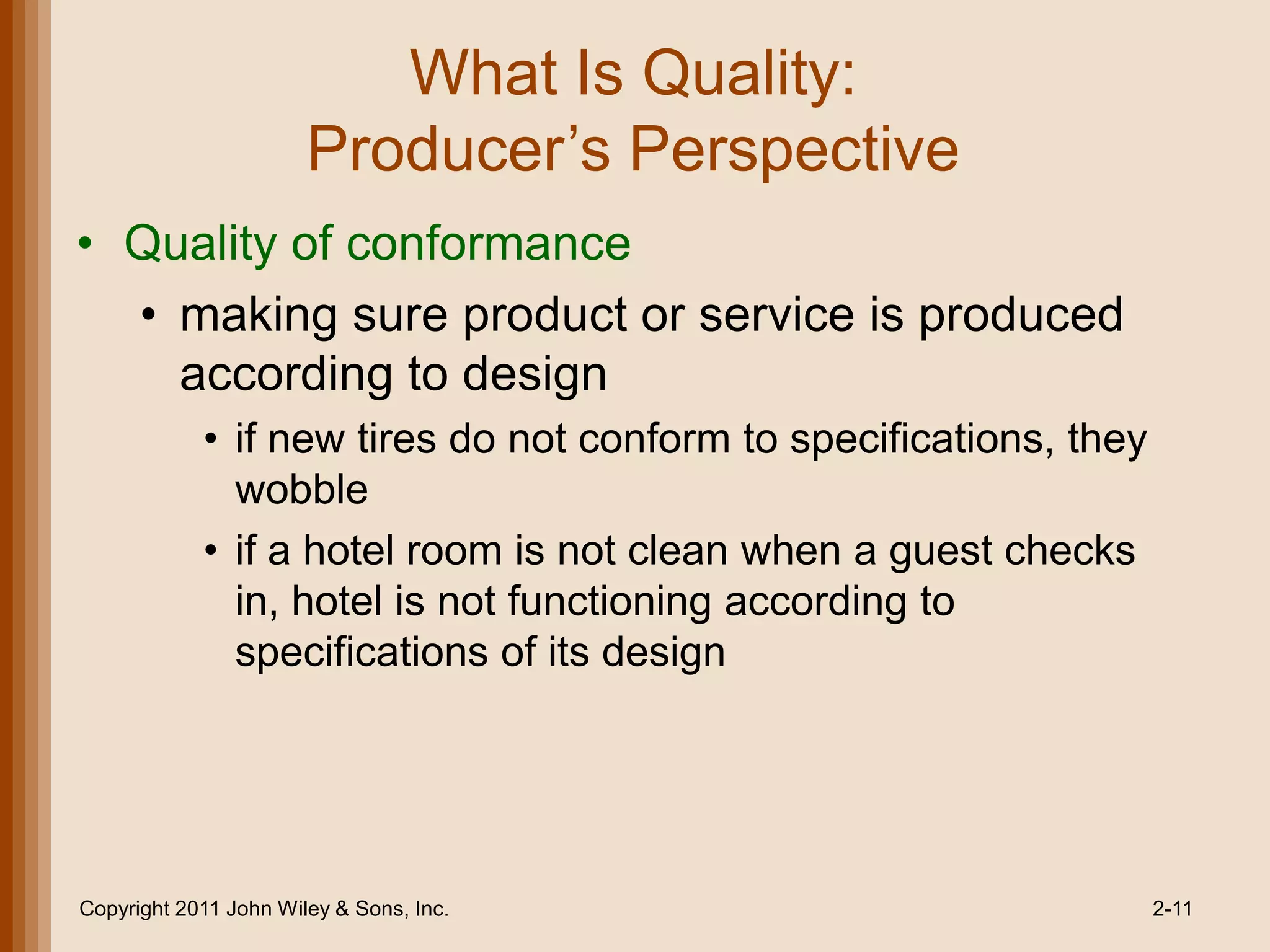 What Is Quality:
                       Producer’s Perspective
• Quality of conformance
  • making sure product or service is produced
    according to design
            • if new tires do not conform to specifications, they
              wobble
            • if a hotel room is not clean when a guest checks
              in, hotel is not functioning according to
              specifications of its design




Copyright 2011 John Wiley & Sons, Inc.                              2-11
 