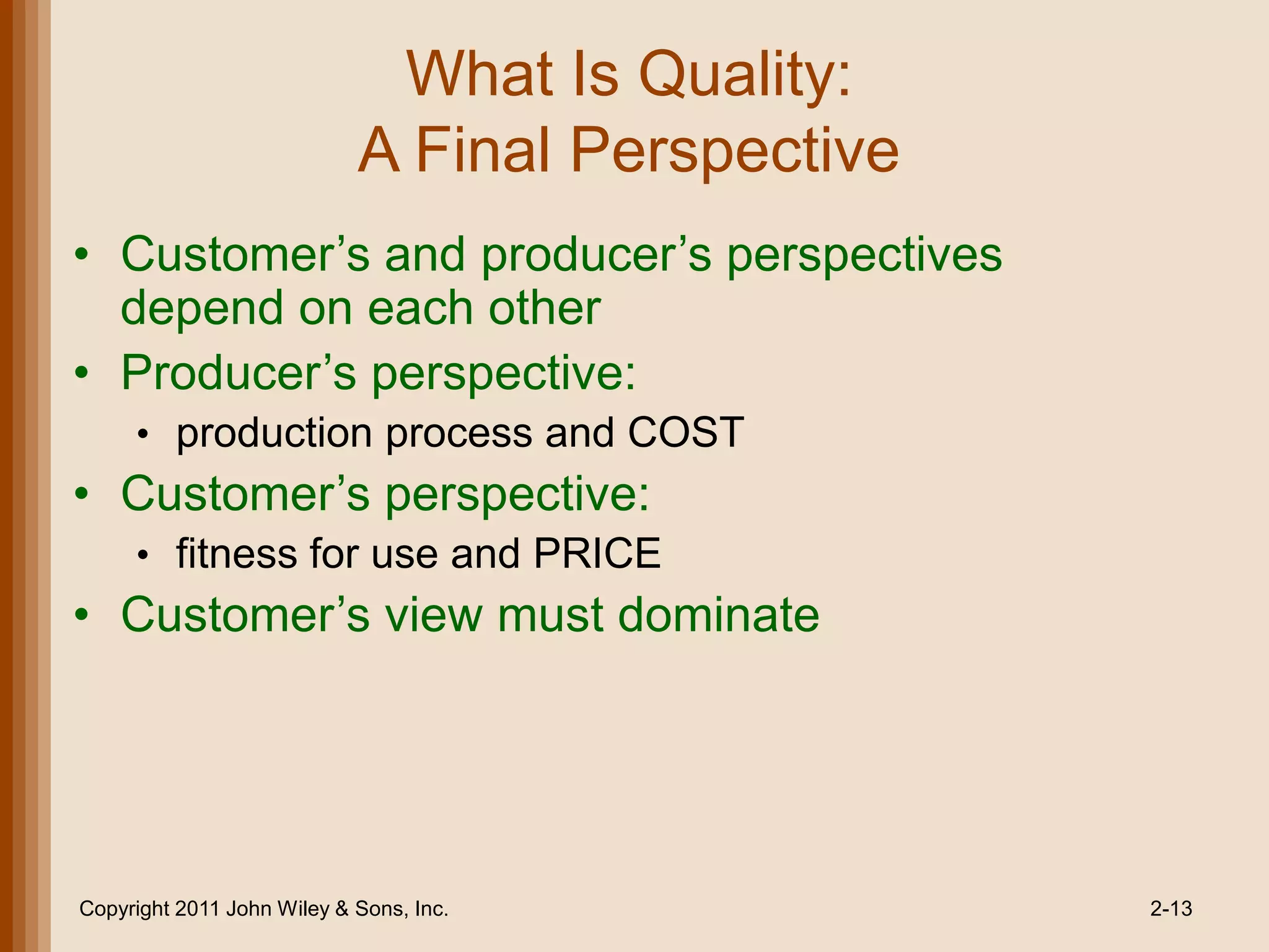 What Is Quality:
                            A Final Perspective
• Customer’s and producer’s perspectives
  depend on each other
• Producer’s perspective:
     • production process and COST
• Customer’s perspective:
     • fitness for use and PRICE
• Customer’s view must dominate




Copyright 2011 John Wiley & Sons, Inc.            2-13
 