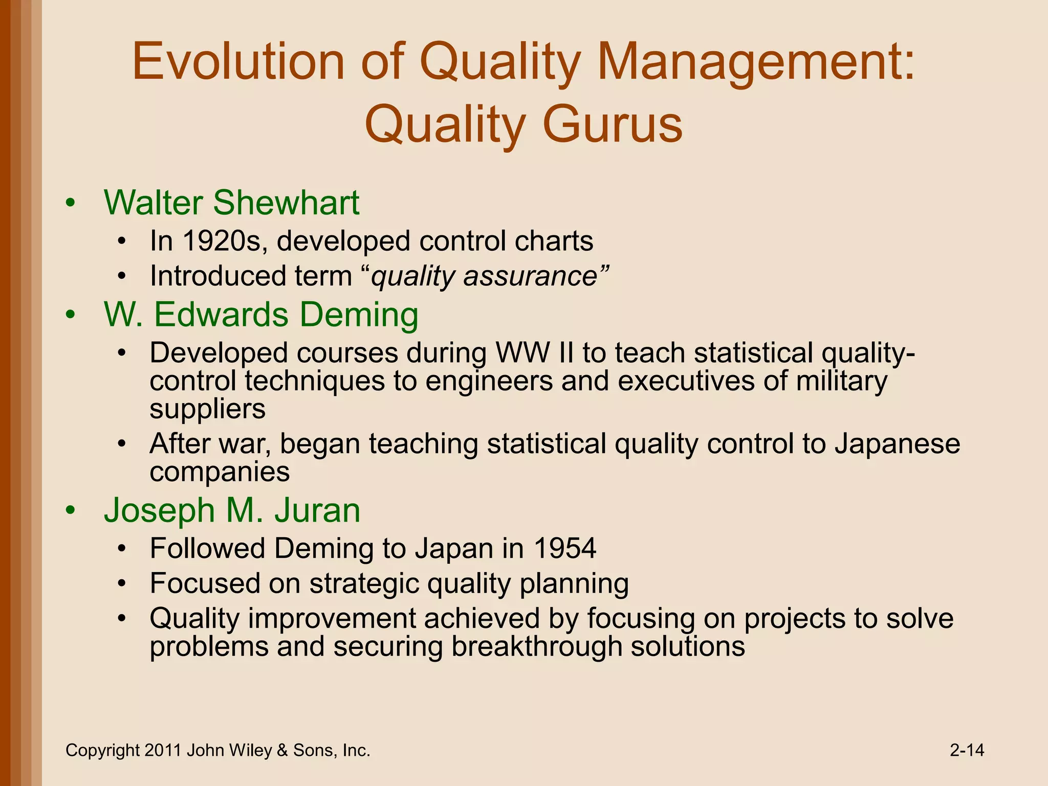 Evolution of Quality Management:
                  Quality Gurus
• Walter Shewhart
      • In 1920s, developed control charts
      • Introduced term ―quality assurance”
• W. Edwards Deming
      • Developed courses during WW II to teach statistical quality-
        control techniques to engineers and executives of military
        suppliers
      • After war, began teaching statistical quality control to Japanese
        companies
• Joseph M. Juran
      • Followed Deming to Japan in 1954
      • Focused on strategic quality planning
      • Quality improvement achieved by focusing on projects to solve
        problems and securing breakthrough solutions


Copyright 2011 John Wiley & Sons, Inc.                                  2-14
 