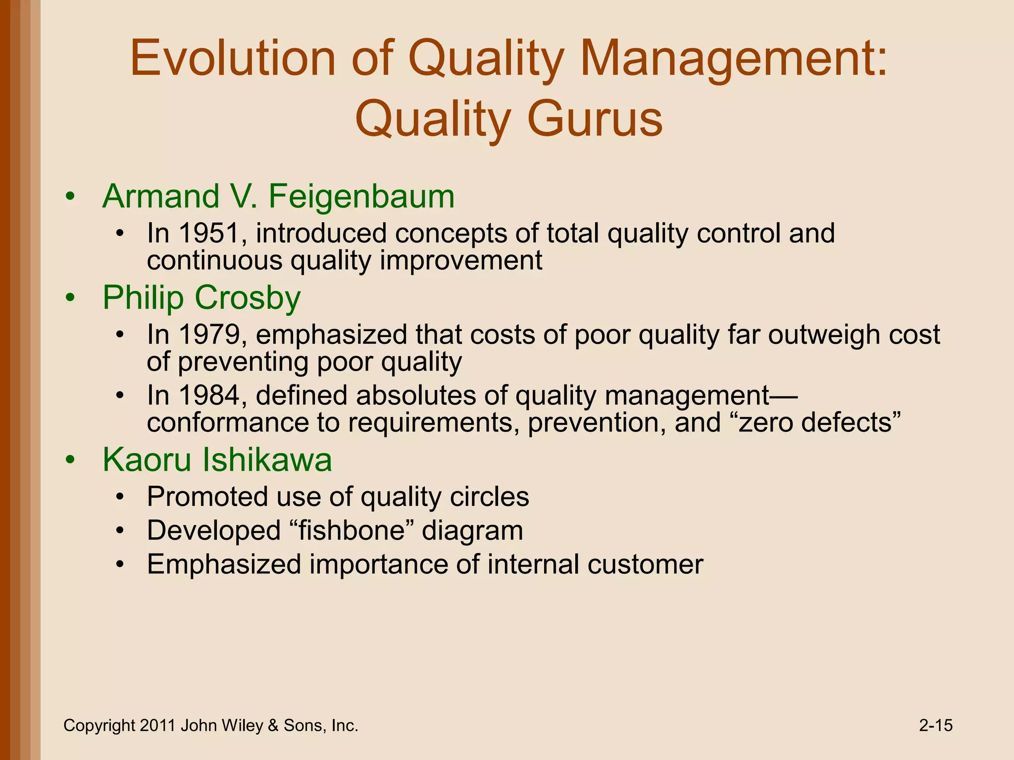 Evolution of Quality Management:
                  Quality Gurus
• Armand V. Feigenbaum
      • In 1951, introduced concepts of total quality control and
        continuous quality improvement
• Philip Crosby
      • In 1979, emphasized that costs of poor quality far outweigh cost
        of preventing poor quality
      • In 1984, defined absolutes of quality management—
        conformance to requirements, prevention, and ―zero defects‖
• Kaoru Ishikawa
      • Promoted use of quality circles
      • Developed ―fishbone‖ diagram
      • Emphasized importance of internal customer




Copyright 2011 John Wiley & Sons, Inc.                                2-15
 