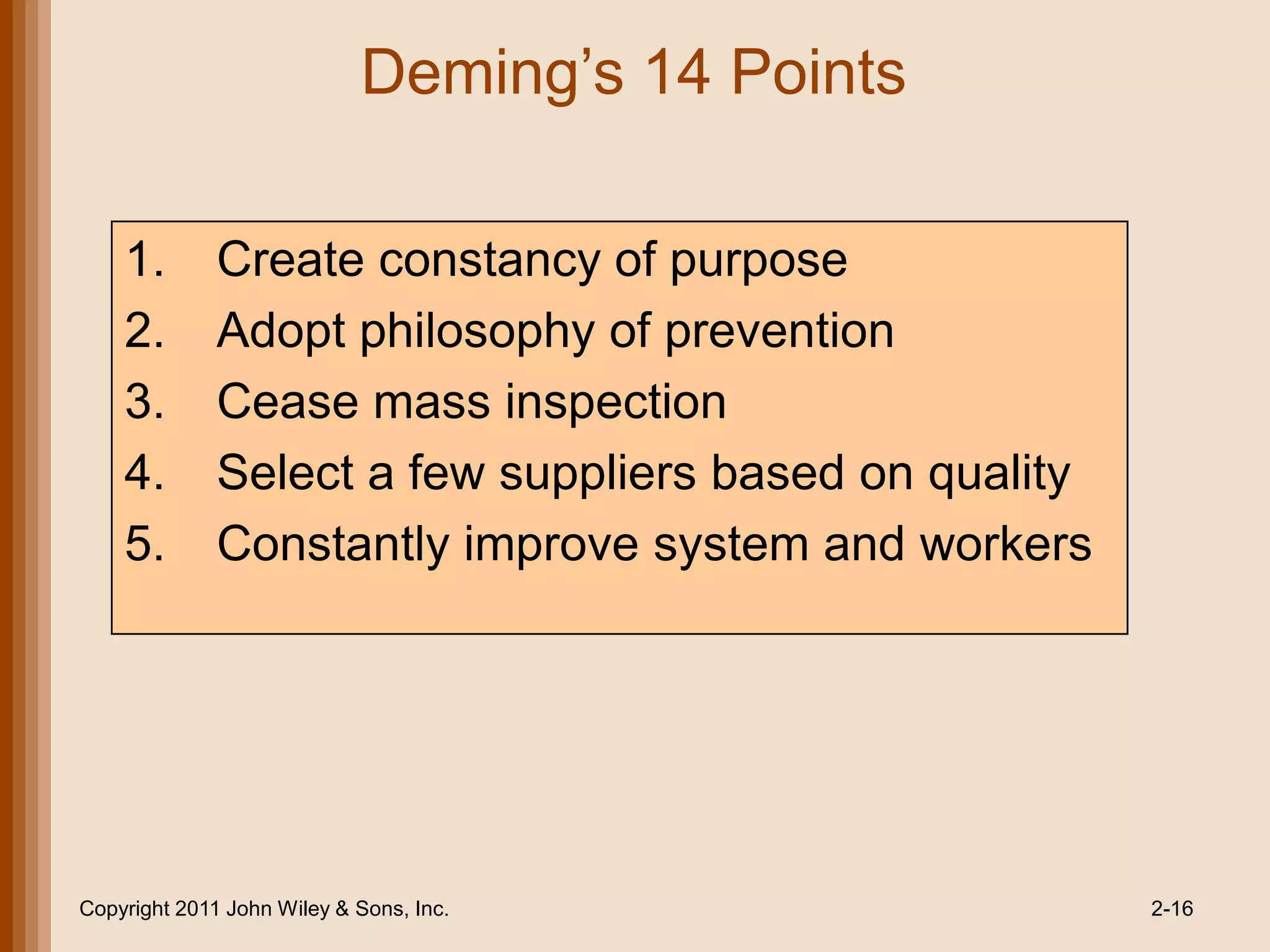 Deming’s 14 Points

    1.        Create constancy of purpose
    2.        Adopt philosophy of prevention
    3.        Cease mass inspection
    4.        Select a few suppliers based on quality
    5.        Constantly improve system and workers




Copyright 2011 John Wiley & Sons, Inc.                  2-16
 