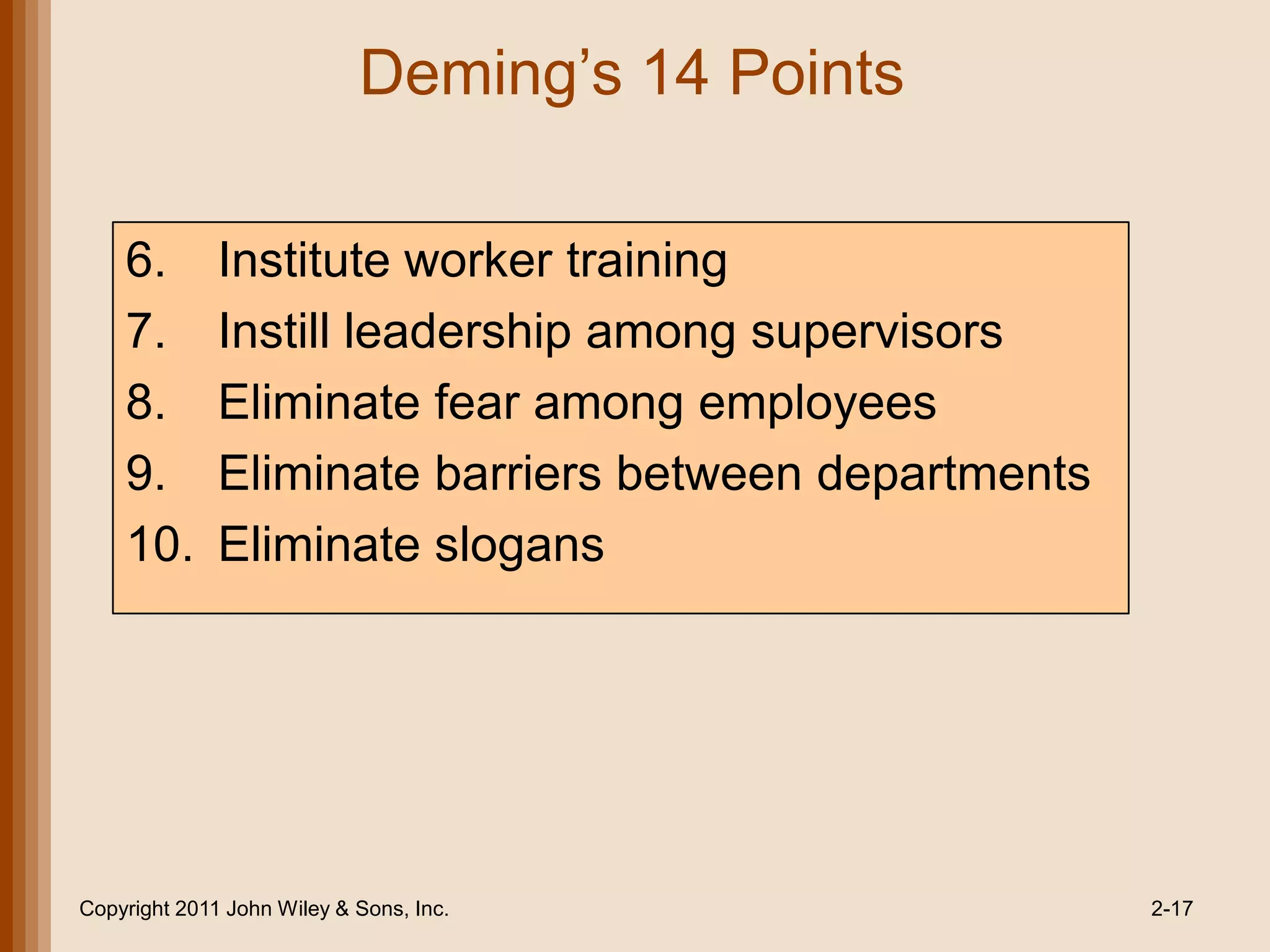 Deming’s 14 Points

    6.        Institute worker training
    7.        Instill leadership among supervisors
    8.        Eliminate fear among employees
    9.        Eliminate barriers between departments
    10.       Eliminate slogans




Copyright 2011 John Wiley & Sons, Inc.                 2-17
 
