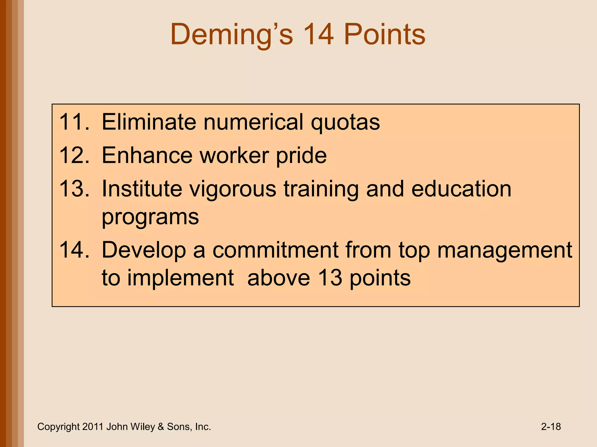 Deming’s 14 Points

    11. Eliminate numerical quotas
    12. Enhance worker pride
    13. Institute vigorous training and education
        programs
    14. Develop a commitment from top management
        to implement above 13 points




Copyright 2011 John Wiley & Sons, Inc.           2-18
 