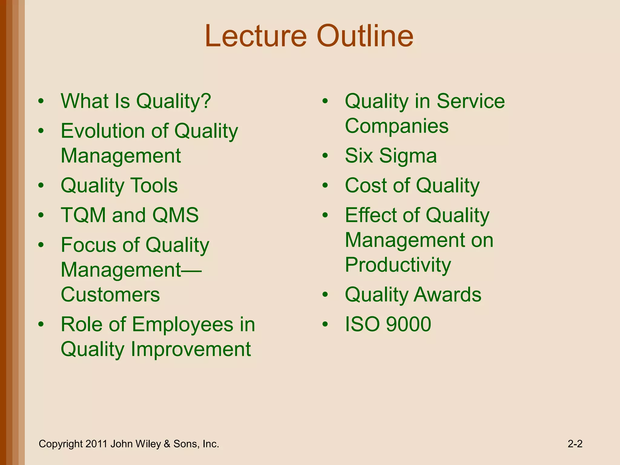 Lecture Outline
• What Is Quality?                        • Quality in Service
• Evolution of Quality                      Companies
  Management                              • Six Sigma
• Quality Tools                           • Cost of Quality
• TQM and QMS                             • Effect of Quality
• Focus of Quality                          Management on
  Management—                               Productivity
  Customers                               • Quality Awards
• Role of Employees in                    • ISO 9000
  Quality Improvement



Copyright 2011 John Wiley & Sons, Inc.                           2-2
 