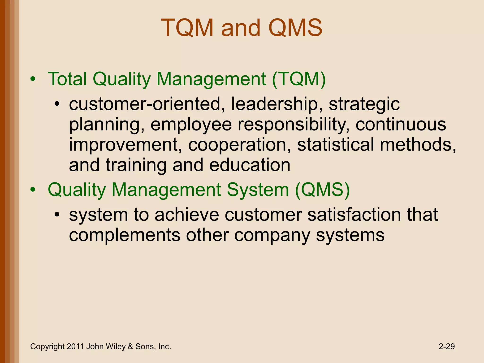 TQM and QMS

• Total Quality Management (TQM)
   • customer-oriented, leadership, strategic
     planning, employee responsibility, continuous
     improvement, cooperation, statistical methods,
     and training and education
• Quality Management System (QMS)
   • system to achieve customer satisfaction that
     complements other company systems




Copyright 2011 John Wiley & Sons, Inc.           2-29
 